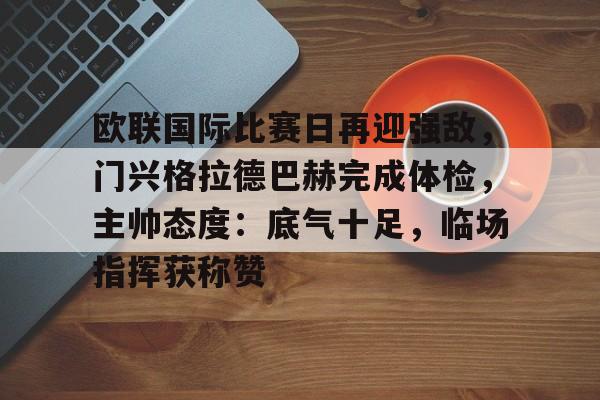 kaiyun官方在线体育-欧联国际比赛日再迎强敌,门兴格拉德巴赫完成体检,主帅态度:底气十足,临场指挥获称赞