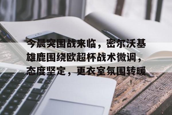 开云体育登入-今晨突围战来临，密尔沃基雄鹿围绕欧超杯战术微调，态度坚定，更衣室氛围转暖